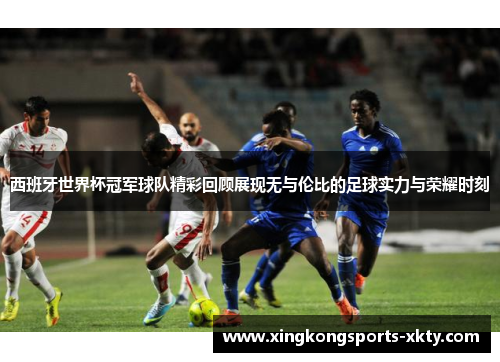 西班牙世界杯冠军球队精彩回顾展现无与伦比的足球实力与荣耀时刻