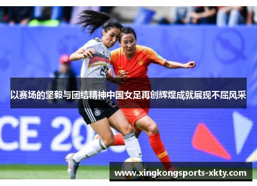 以赛场的坚毅与团结精神中国女足再创辉煌成就展现不屈风采
